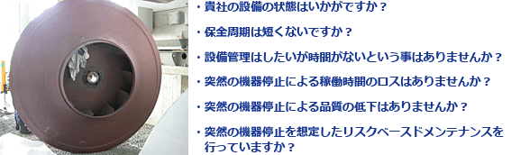 ・貴社の設備の状態はいかがですか？ 
・保全周期は短くないですか？ 
・設備管理はしたいが時間がないという事はありませんか？ 
・突然の機器停止による稼働時間のロスはありませんか？ 
・突然の機器停止による品質の低下はありませんか？ 
・突然の機器停止を想定したリスクベースドメンテナンスを
   行っていますか？  